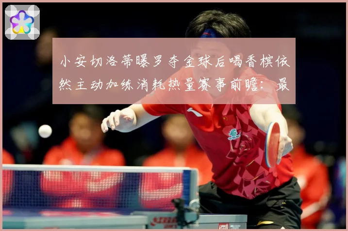 小安切洛蒂曝罗夺金球后喝香槟依然主动加练消耗热量赛事前瞻：最新赛事动态与深度分析