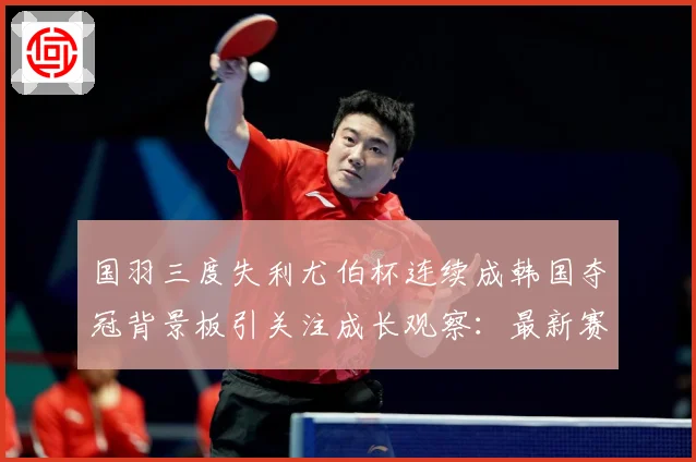国羽三度失利尤伯杯连续成韩国夺冠背景板引关注成长观察：最新赛事动态与深度分析