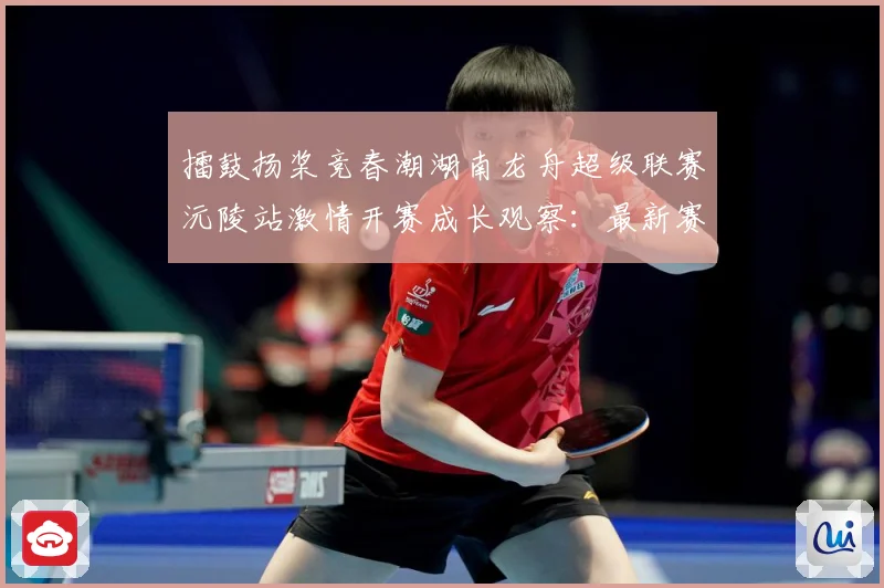擂鼓扬桨竞春潮湖南龙舟超级联赛沅陵站激情开赛成长观察：最新赛事动态与深度分析