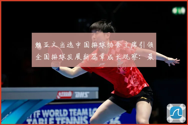 赖亚文当选中国排球协会主席引领全国排球发展新篇章成长观察：最新赛事动态与深度分析