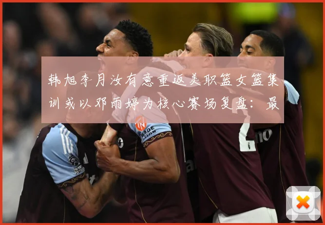 韩旭李月汝有意重返美职篮女篮集训或以邓雨婷为核心赛场复盘：最新赛事动态与深度分析