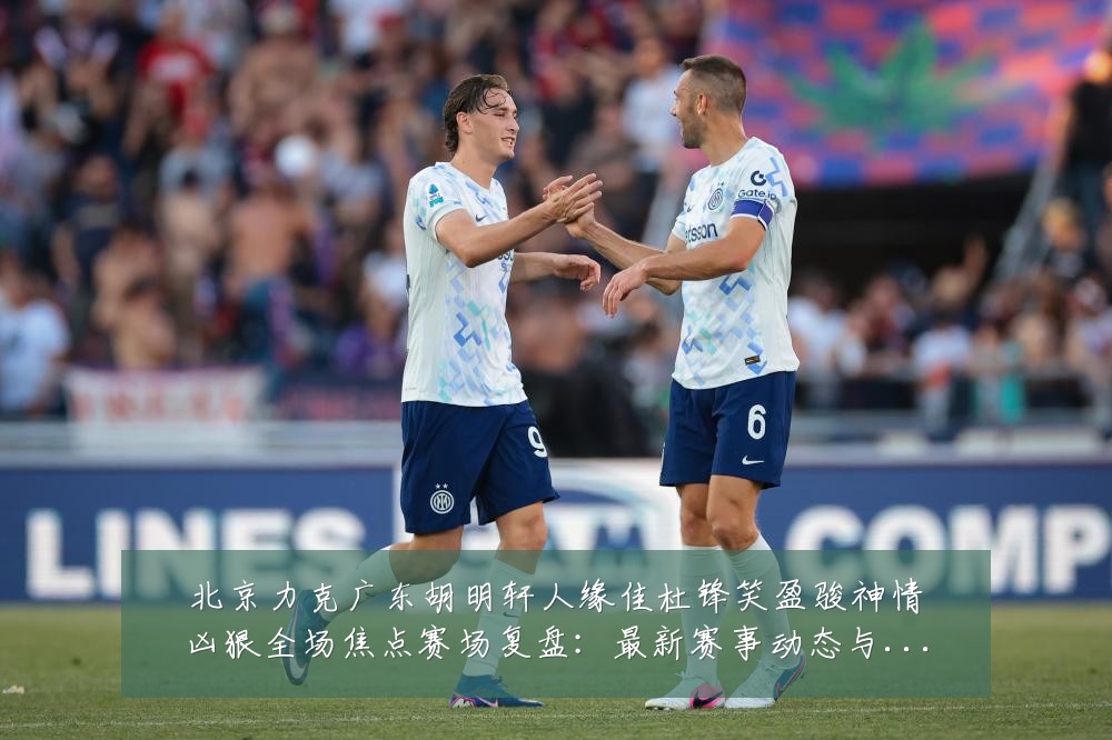 北京力克广东胡明轩人缘佳杜锋笑盈骏神情凶狠全场焦点赛场复盘:最新赛事动态与深度分析