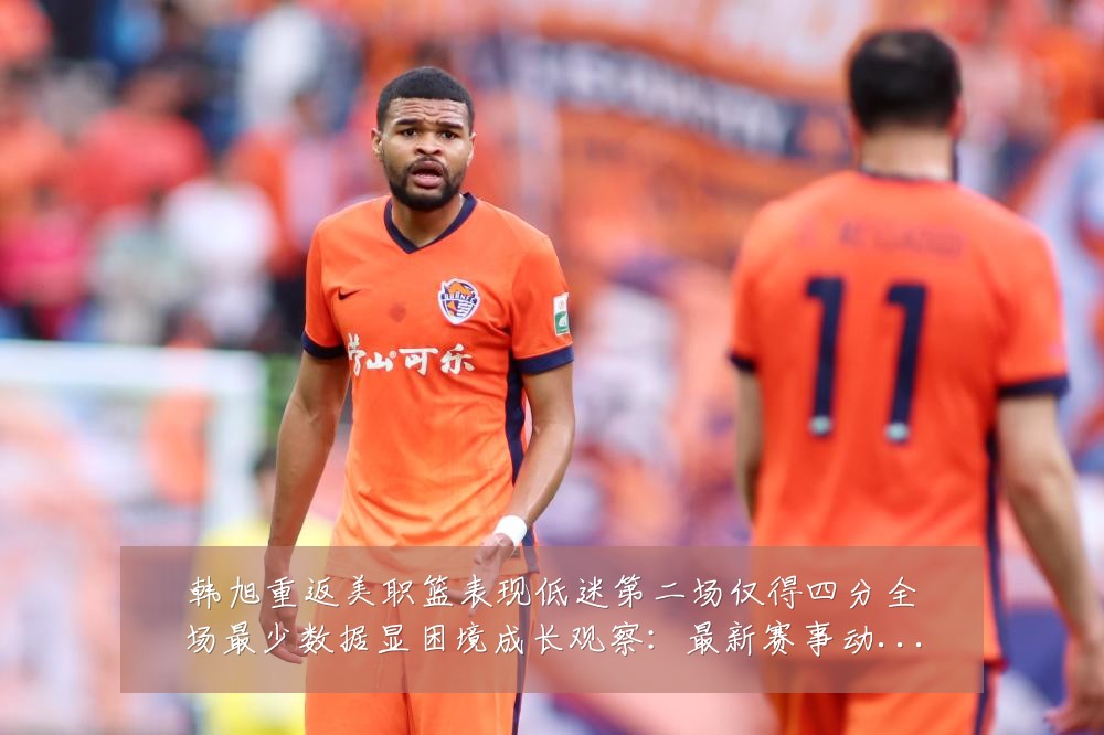 韩旭重返美职篮表现低迷第二场仅得四分全场最少数据显困境成长观察:最新赛事动态与深度分析