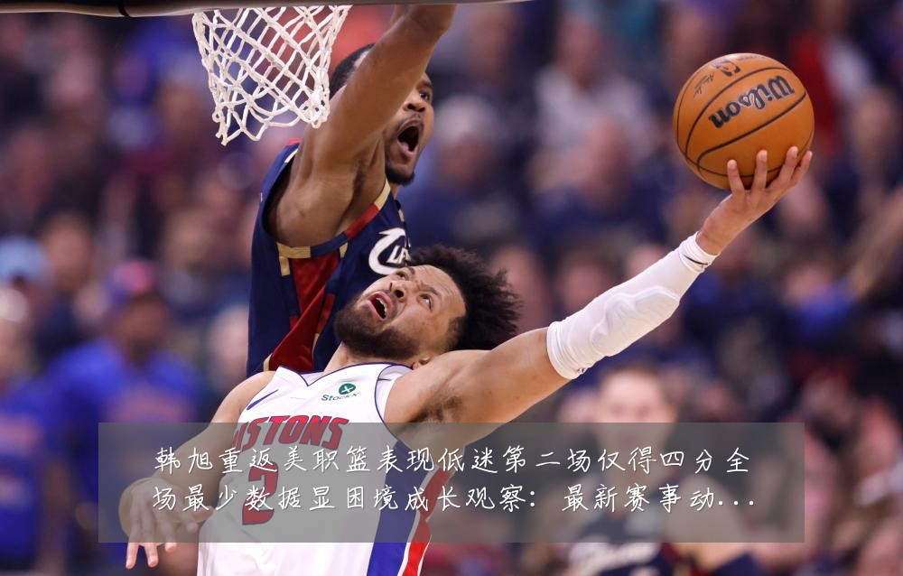 韩旭重返美职篮表现低迷第二场仅得四分全场最少数据显困境成长观察:最新赛事动态与深度分析