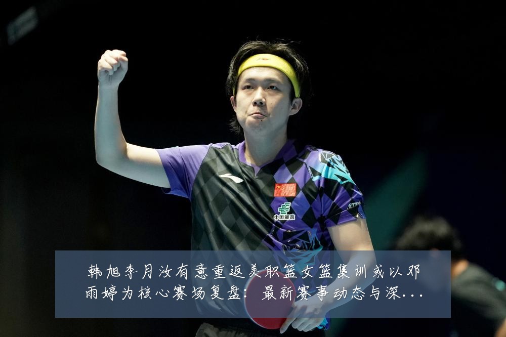 韩旭李月汝有意重返美职篮女篮集训或以邓雨婷为核心赛场复盘：最新赛事动态与深度分析
